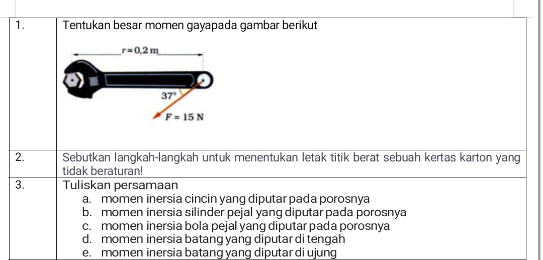 Tentukan besar momen gayapada gambar berikut
2. Sebutkan langkah-langkah untuk menentukan letak titik berat sebuah kertas karton yang
tidak beraturan!
3. Tuliskan persamaan
a. momen inersia cincin yang diputar pada porosnya
b. momen inersia silinder pejal yang diputar pada porosnya
c. momen inersia bola pejal yang diputar pada porosnya
d. momen inersia batang yang diputar di tengah
e. momen inersia batang yang diputar di ujung