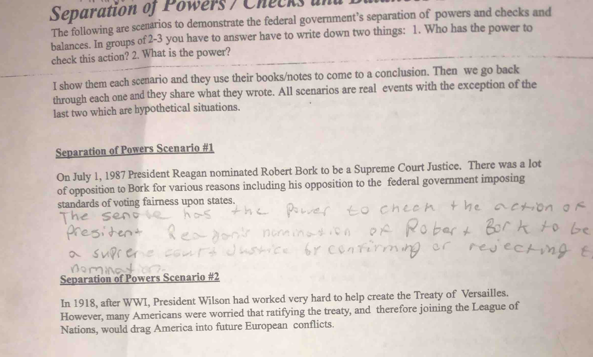 Separation of Powers / Checks and 
The following are scenarios to demonstrate the federal government’s separation of powers and checks and 
balances. In groups of 2-3 you have to answer have to write down two things: 1. Who has the power to 
check this action? 2. What is the power? 
I show them each scenario and they use their books/notes to come to a conclusion. Then we go back 
through each one and they share what they wrote. All scenarios are real events with the exception of the 
last two which are hypothetical situations. 
Separation of Powers Scenario #1 
On July 1, 1987 President Reagan nominated Robert Bork to be a Supreme Court Justice. There was a lot 
of opposition to Bork for various reasons including his opposition to the federal government imposing 
standards of voting fairness upon states. 
Separation of Powers Scenario #2 
In 1918, after WWI, President Wilson had worked very hard to help create the Treaty of Versailles. 
However, many Americans were worried that ratifying the treaty, and therefore joining the League of 
Nations, would drag America into future European conflicts.