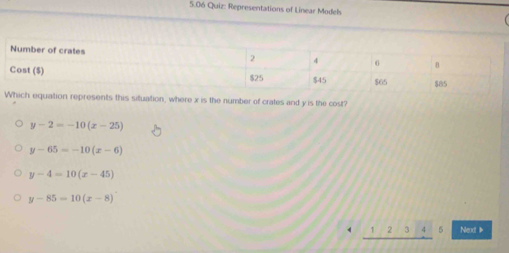 5.06 Quiz: Representations of Linear Models 
Which equation represents this situation, where x is the number of crates and y is the cost?
y-2=-10(x-25)
y-65=-10(x-6)
y-4=10(x-45)
y-85=10(x-8)
1 2 3 4 5 Next▶