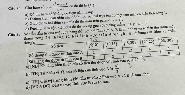 Cho hàm số y= (x^2-x+1)/x-1  có đồ thị là (C)
a) Đồ thị hàm số không có tiệm cận ngang.
b) Đường tiệm cận xiên của đồ thị tạo với hai trục tọa độ một tam giác có diện tích bằng 1.
c) Giao điểm hai tiệm cận của đồ thị nằm trên parabol y=x^2.
d) Đường tiệm cận xiên của đồ thị vuông góc với đường thẳng
Câu 3: Số tiền đầu tư của một cửa hàng đối với hai lĩnh vực A, B là như nhau và số tiền thu được mỗi x+y-π =0.
i lĩnh vực trên được ghi lại ở bảng sau (đơn vị: triệu
a) [NB] Khoảng biến thi
b) [TH] Tứ phân vị Q, của số liệu của lĩnh vực A là  41/3 .
c) [TH] Giá trị trung bình khi đầu tư vào 2 lĩnh vực A và B là như nhau.
d) [VD,VDC] Đầu tư vào lĩnh vực B rủi ro hơn.