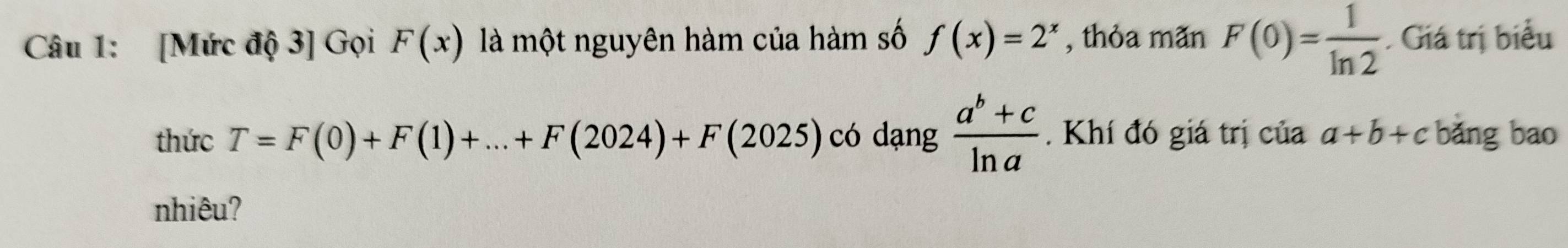 [Mức độ 3] Gọi F(x) là một nguyên hàm của hàm số f(x)=2^x , thỏa mãn F(0)= 1/ln 2  Giá trị biểu 
thức T=F(0)+F(1)+...+F(2024)+F(2025) có dạng  (a^b+c)/ln a . Khí đó giá trị của a+b+c bǎng bao 
nhiêu?