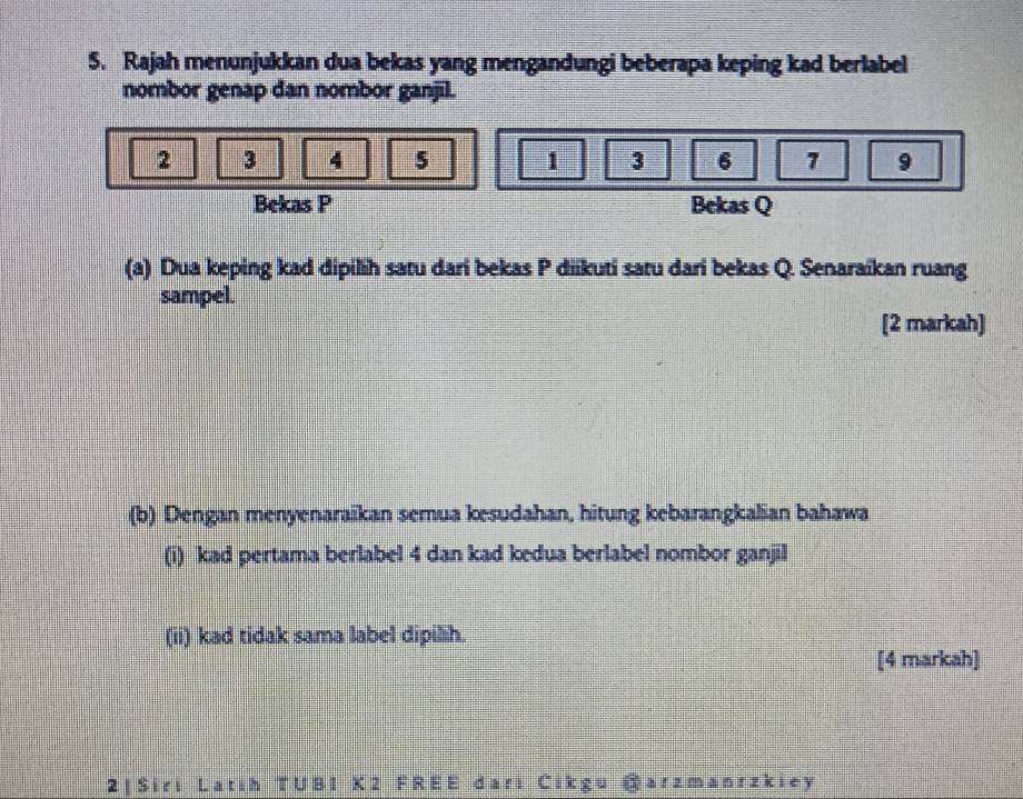 Rajah menunjukkan dua bekas yang mengandungi beberapa keping kad berlabel 
nombor genap dan nombor ganjil.
2 3 4 5 1 3 6 1 9
Bekas P Bekas Q
(a) Dua keping kad dipilih satu dari bekas P diikuti satu dari bekas Q. Senaraikan ruang 
sampel. 
[2 markah] 
(b) Dengan menyenaraikan semua kesudahan, hitung kebarangkalian bahawa 
(i) kad pertama berlabel 4 dan kad kedua berlabel nombor ganjil 
(ii) kad tidak sama label dipilih. 
[4 markah] 
2 | Siri Latih TUB1 K2 FREE dari Cike arzmanrzkiey