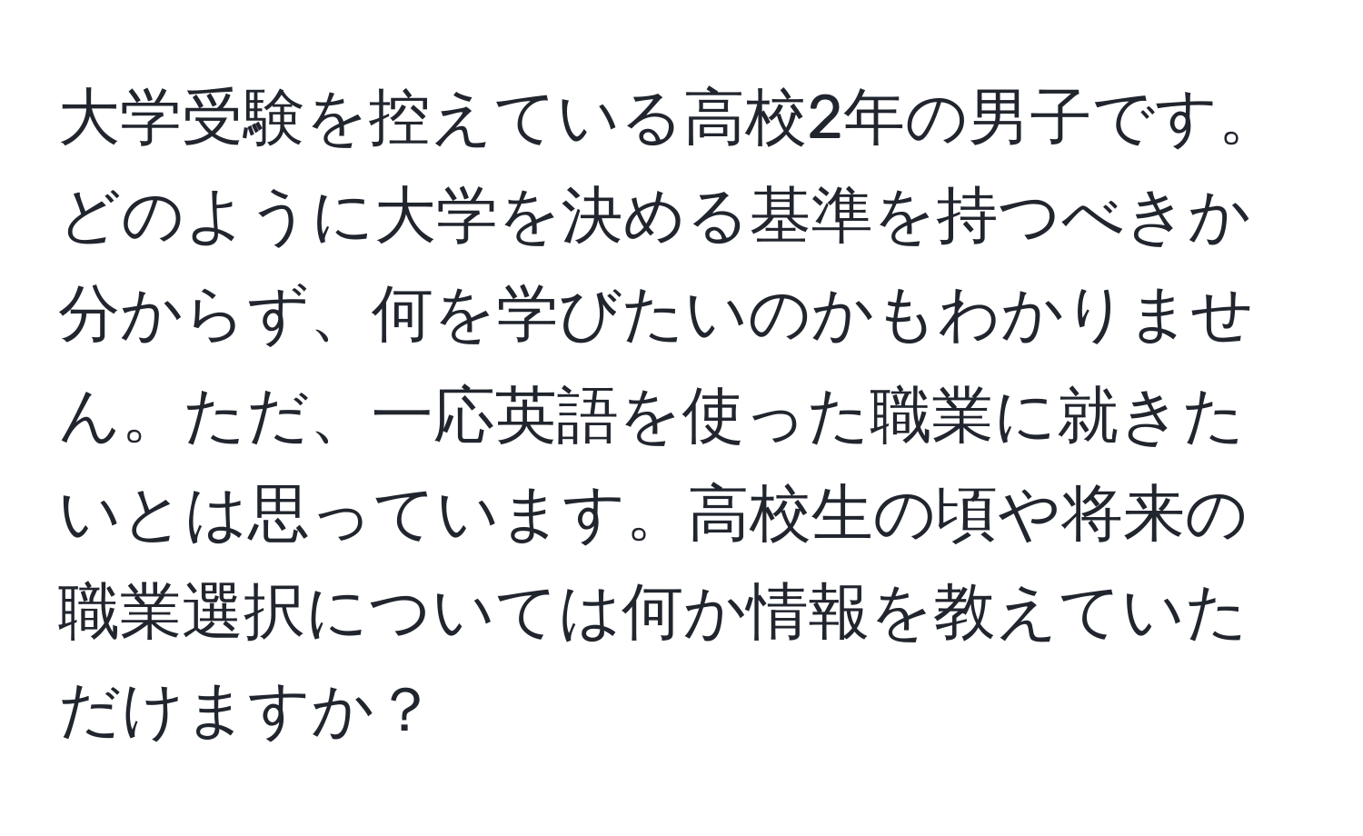 大学受験を控えている高校2年の男子です。どのように大学を決める基準を持つべきか分からず、何を学びたいのかもわかりません。ただ、一応英語を使った職業に就きたいとは思っています。高校生の頃や将来の職業選択については何か情報を教えていただけますか？