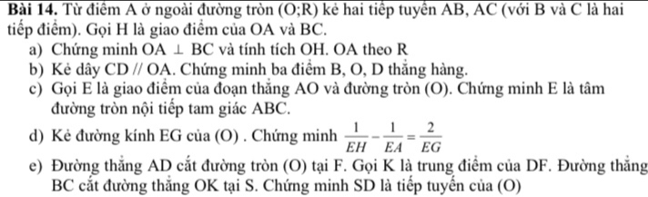 Từ điểm A ở ngoài đường tròn (O;R) kẻ hai tiếp tuyển AB, AC (với B và C là hai 
tiếp điểm). Gọi H là giao điểm của OA và BC. 
a) Chứng minh OA⊥ BC và tính tích OH. OA theo R 
b) Kẻ dây CDparallel OA. Chứng minh ba điểm B, O, D thắng hàng. 
c) Gọi E là giao điểm của đoạn thăng AO và đường tròn (O). Chứng minh E là tâm 
đường tròn nội tiếp tam giác ABC. 
d) Kẻ đường kính EG của (O) . Chứng minh  1/EH - 1/EA = 2/EG 
e) Đường thắng AD cắt đường tròn (O) tại F. Gọi K là trung điểm của DF. Đường thắng
BC cắt đường thắng OK tại S. Chứng minh SD là tiếp tuyến của (O)