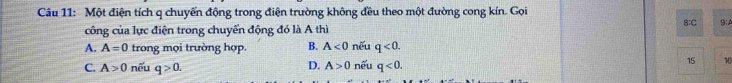 Một điện tích q chuyến động trong điện trường không đều theo một đường cong kín. Gọi
công của lực điện trong chuyển động đó là A thì B:C 9:A
A. A=0 trong mọi trường hợp. B. A<0</tex> nêu q<0</tex>.
C. A>0 nếu q>0. nêu q<0</tex>. 15 16
D. A>0