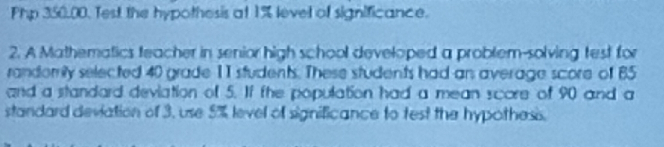 Php 350.00. Test the hypothesis at 1% level of significance. 
2. A Mathematics teacher in senior high school developed a problem-solving test for 
randomily selected 40 grade 11 students. These students had an average score of 85
and a standard deviation of 5. If the population had a mean score of 90 and a 
standard deviation of 3, use 5% level of significance to test the hypothess.