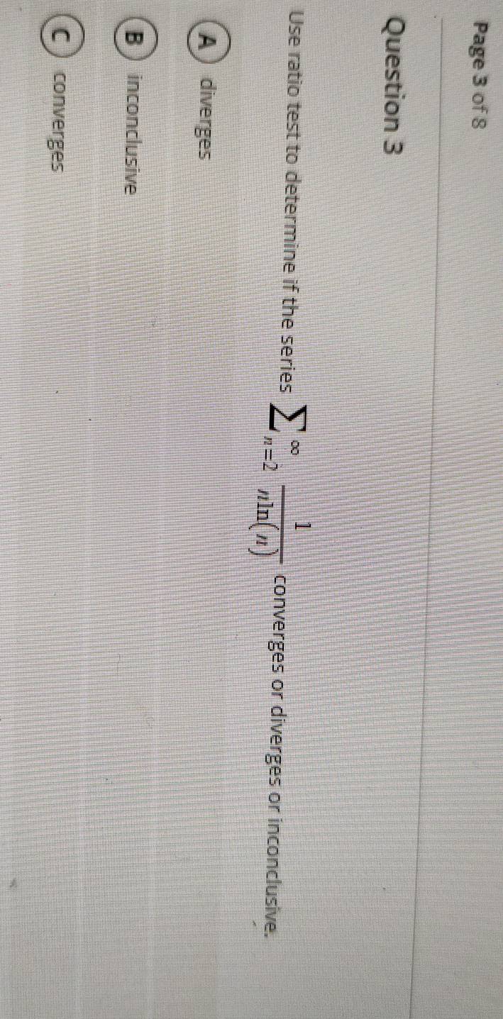 Page 3 of 8
Question 3
Use ratio test to determine if the series sumlimits _(n=2)^(∈fty) 1/nln (n)  converges or diverges or inconclusive.
A diverges
B  inconclusive
C ) converges