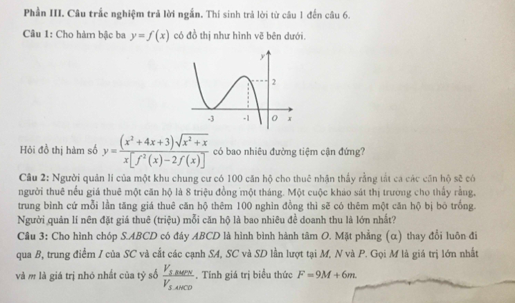 Phần III. Câu trắc nghiệm trả lời ngắn. Thí sinh trả lời từ câu 1 đến câu 6. 
Câu 1: Cho hàm bậc ba y=f(x) có đồ thị như hình vẽ bên dưới. 
Hỏi đồ thị hàm số y= ((x^2+4x+3)sqrt(x^2+x))/x[f^2(x)-2f(x)]  có bao nhiêu đường tiệm cận đứng? 
Câu 2: Người quản lí của một khu chung cư có 100 căn hộ cho thuê nhận thấy rằng tắt ca các căn hộ sẽ có 
người thuê nếu giá thuê một căn hộ là 8 triệu đồng một tháng. Một cuộc khảo sát thị trường cho thấy rằng, 
trung bình cứ mỗi lần tăng giá thuê căn hộ thêm 100 nghìn đồng thì sẽ có thêm một căn hộ bị bō trống. 
Người quản lí nên đặt giá thuê (triệu) mỗi căn hộ là bao nhiêu đề doanh thu là lớn nhất? 
Câu 3: Cho hình chóp S. ABCD có đáy ABCD là hình bình hành tâm O. Mặt phẳng (α) thay đổi luôn đi 
qua B, trung điểm I của SC và cắt các cạnh SA, SC và SD lần lượt tại M, N và P. Gọi M là giá trị lớn nhất 
và m là giá trị nhỏ nhất của tỷ số frac V_S,BMPNV_S,AHCD. Tính giá trị biểu thức F=9M+6m.