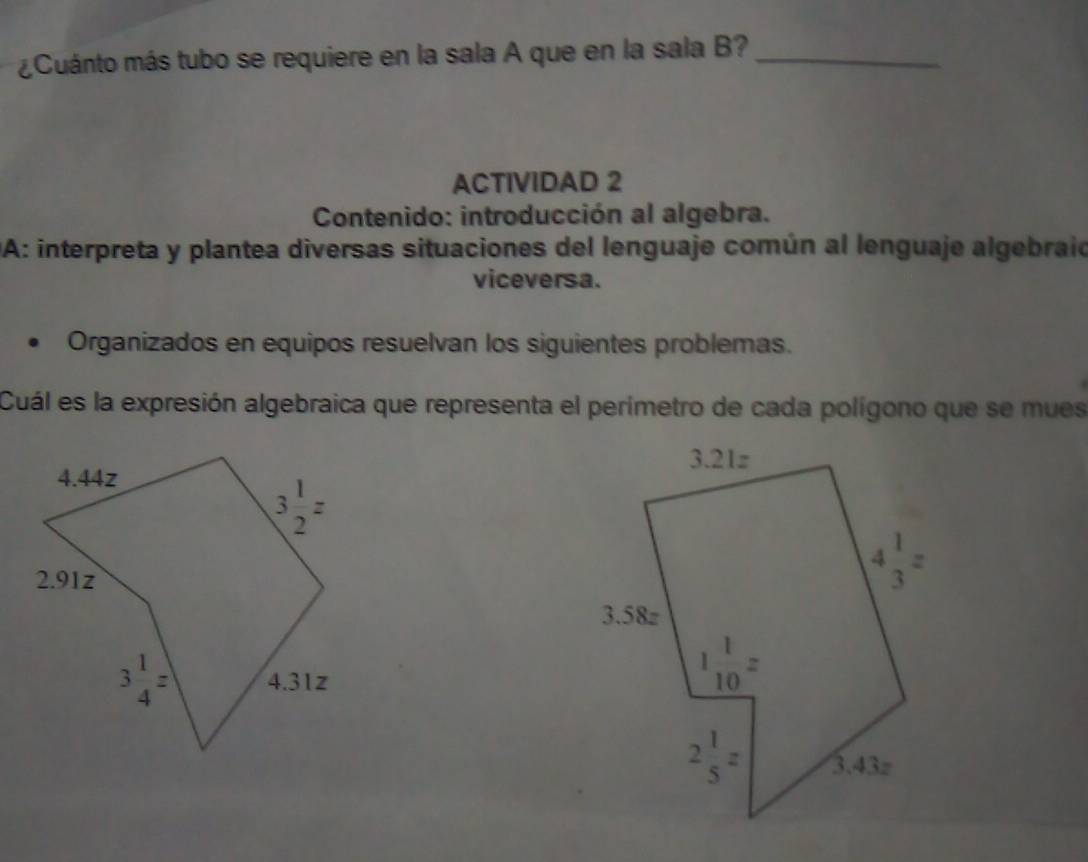 ¿Cuánto más tubo se requiere en la sala A que en la sala B?_
ACTIVIDAD 2
Contenido: introducción al algebra.
DA: interpreta y plantea diversas situaciones del lenguaje común al lenguaje algebraio
viceversa.
Organizados en equipos resuelvan los siguientes problemas.
Cuál es la expresión algebraica que representa el perimetro de cada polígono que se mues