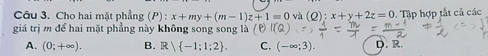 Cho hai mặt phẳng (P): x+my+(m-1)z+1=0 và (Q):x+y+2z=0. Tập hợp tắt cả các
giá trị m để hai mặt phẳng này không song song là (P)
A. (0;+∈fty ). B. R| -1;1;2. C. (-∈fty ;3). D. R.