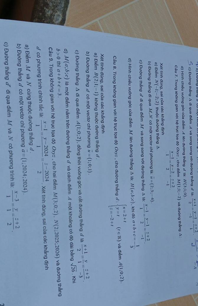 c) Đường thẳng Δ đi qua điểm A và song song với đường thẳng đ là:  (x+1)/2 = (y-1)/-1 = (z+2)/1 ·  x/d - x/-1 
d) Hình chiều vuống góc của điểm A lên đường thẳng Ả là: H(3;1;0).
Câu 7. Trong không gian với hệ trục tọa độ Oxyz , cho điểm M(1;1;-2) và đường thẳng Δ:
 (x-1)/1 = (y-2)/2 = (z+2)/-1 .
Xét tính đúng, sai của các khẳng định
a) Điểm N(-1;-2;2) thuộc đường thẳng A.
b) Đường thẳng đi qua M, N có một vectơ chỉ phương là: vector u=(2;3;-4).
c) Đường thẳng ♂ đi qua điểm M và song song với đường thẳng Δ là:  (x-1)/1 = (y-1)/2 = (z+2)/-1 .
d) Hình chiếu vuông góc của điểm M lên đường thẳng △ la:H(a;b;c) , khi đó a+b+c=- 1/3 .
Câu 8. Trong không gian với hệ trục tọa độ Oxyz , cho đường thẳng d:beginarrayl x=2+t y=t z=-2+tendarray. (t∈ R) và điểm A(1;0;2).
Xét tính đúng, sai của các khẳng định
a) Điểm B(2;1;-1) không thuộc đường thẳng đ .
b) Đường thẳng ợ có một vectơ chỉ phương vector u=(1;0;1).
c) Đường thẳng △ di qua điểm A(1;0;2) , đồng thời vuông góc và cắt đường thẳng đ là  (x+1)/2 = y/1 = (z+2)/-3 .
d) M(a;b;c) là một điểm nằm trên đường thẳng đ và cách điểm A một khoảng có độ dài bằng sqrt(26). Khi
b>0 thì a+b+c=3.
Câu 9. Trong không gian với hệ trục tọa độ Oxyz , cho hai điểm M(3;0;2),N(2;2025;2026) và đường thẳng
đ có phương trình chính tắc là:  (x-1)/1 = (y-2024)/1 = (z-2024)/2 . Xét tính đủng, sai của các khẳng định
a) Điểm M và N cùng thuộc đường thẳng đ .
b) Đường thẳng đ có một vectơ chỉ phương vector a=(1;2024;2024).
c) Đường thẳng đ' đi qua điểm M và N có phương trình là:  (x-3)/1 = y/1 = (z+2)/2 .