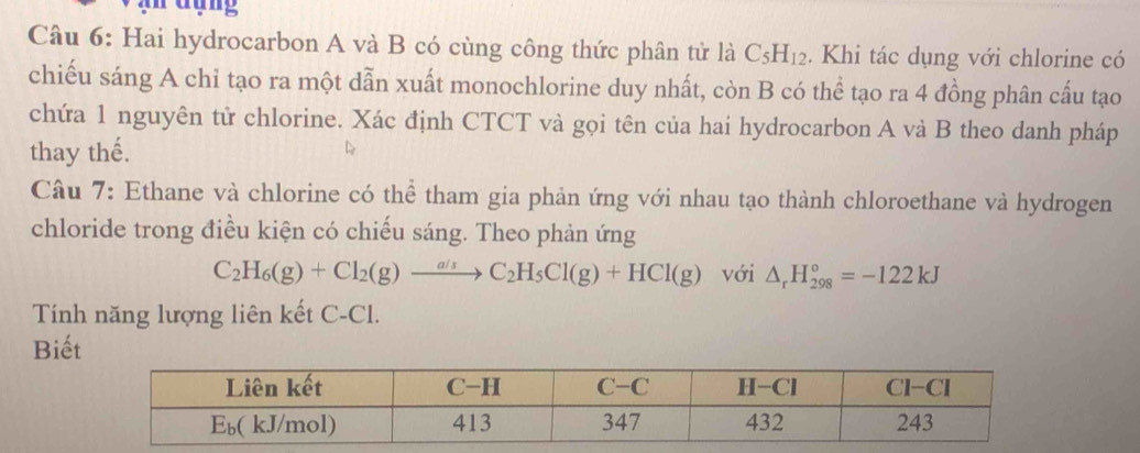 ruợng
Câu 6: Hai hydrocarbon A và B có cùng công thức phân tử là C_5H_12. Khi tác dụng với chlorine có
chiếu sáng A chỉ tạo ra một dẫn xuất monochlorine duy nhất, còn B có thể tạo ra 4 đồng phân cấu tạo
chứa 1 nguyên tử chlorine. Xác định CTCT và gọi tên của hai hydrocarbon A và B theo danh pháp
thay thế.
Câu 7: Ethane và chlorine có thể tham gia phản ứng với nhau tạo thành chloroethane và hydrogen
chloride trong điều kiện có chiếu sáng. Theo phản ứng
C_2H_6(g)+Cl_2(g)xrightarrow a/sC_2H_5Cl(g)+HCl(g) với △ _rH_(298)°=-122kJ
Tính năng lượng liên kết C-Cl.
Biết