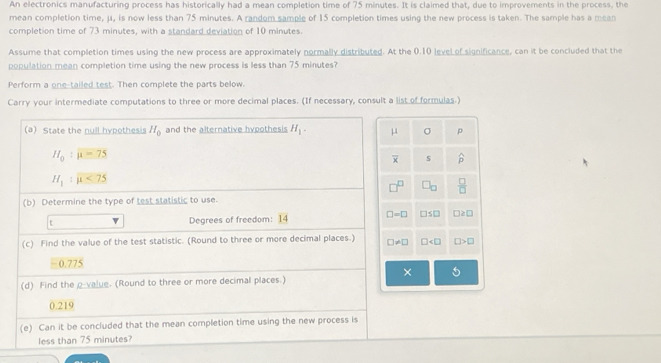 An electronics manufacturing process has historically had a mean completion time of 75 minutes. It is claimed that, due to improvements in the process, the
mean completion time, μ, is now less than 75 minutes. A random sample of 15 completion times using the new process is taken. The sample has a mean
completion time of 73 minutes, with a standard deviation of 10 minutes.
Assume that completion times using the new process are approximately normally distributed. At the 0.10 level of significance, can it be concluded that the
population mean completion time using the new process is less than 75 minutes?
Perform a one-tailed test. Then complete the parts below.
Carry your intermediate computations to three or more decimal places. (If necessary, consult a list of formulas.)
σ p
s widehat p
 □ /□  
□ ≤ □ □ ≥ □
□ □ >□
5