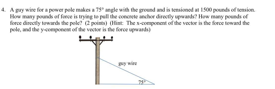 A guy wire for a power pole makes a 75° angle with the ground and is tensioned at 1500 pounds of tension.
How many pounds of force is trying to pull the concrete anchor directly upwards? How many pounds of
force directly towards the pole? (2 points) (Hint: The x-component of the vector is the force toward the
pole, and the y-component of the vector is the force upwards)