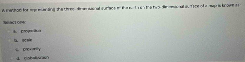 A method for representing the three-dimensional surface of the earth on the two-dimensional surface of a map is known as:
Select one:
a. projection
b. scale
c、 proximily
d. globalization