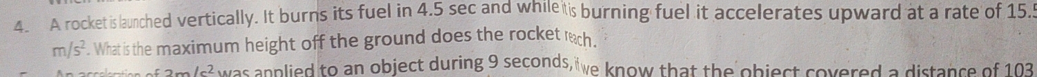 A rocket is launched vertically. It burns its fuel in 4.5 sec and while tis burning fuel it accelerates upward at a rate of 15.5
m/s^2. What is the maximum height off the ground does the rocket reach. 
accchation of 2m/c^2 was anplied to an object during 9 seconds, we know that the object covered a distance of 103