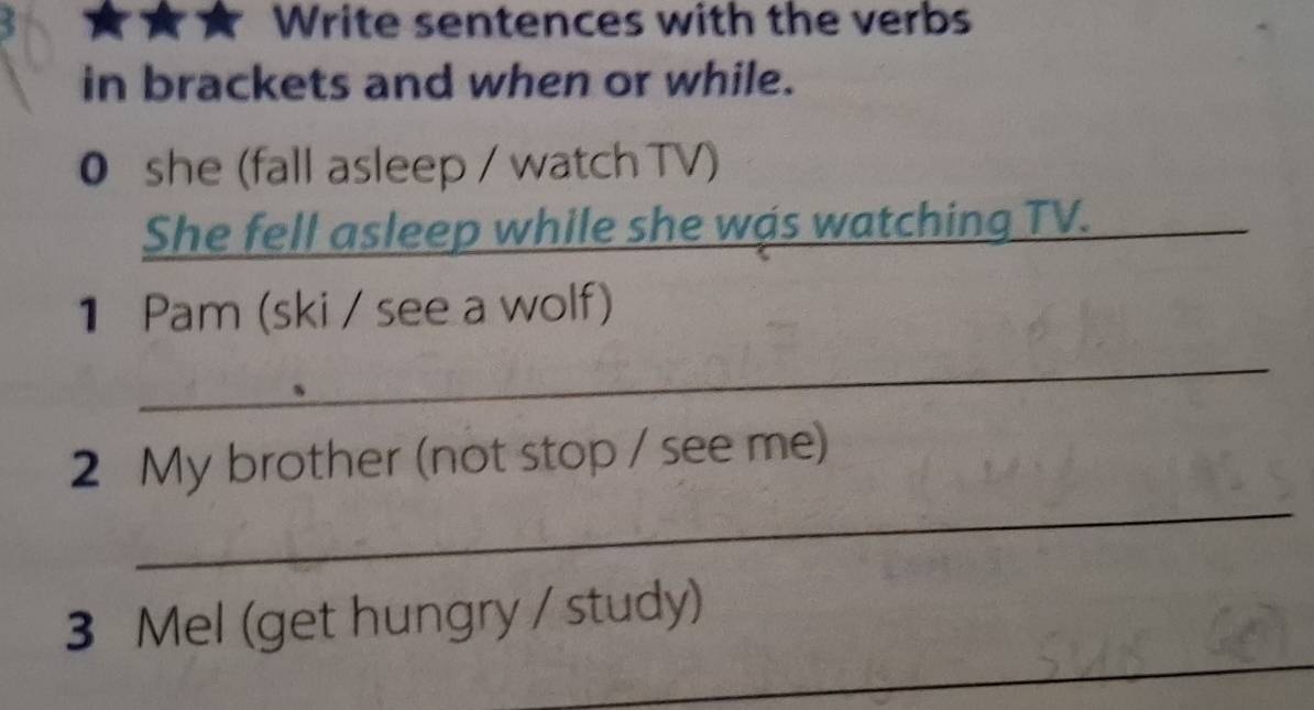 Write sentences with the verbs 
in brackets and when or while. 
0 she (fall asleep / watch TV) 
She fell asleep while she was watching TV. 
_ 
1 Pam (ski / see a wolf) 
_ 
_ 
2 My brother (not stop / see me) 
_ 
3 Mel (get hungry / study)