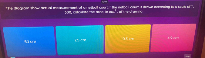 5/10
The diagram show actual measurement of a netball court.If the netball court is drawn according to a scale of 1 :
300, calculate the area, in cm^2 of the drawing
5.1 cm 7.5 cm 10.3 cm 4.9 cm
Skip