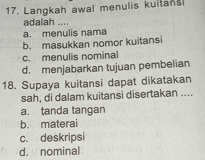 Langkah awal menulis kuitansi
adalah ....
a. menulis nama
b. masukkan nomor kuitansi
c. menulis nominal
d. menjabarkan tujuan pembelian
18. Supaya kuitansi dapat dikatakan
sah, di dalam kuitansi disertakan ....
a. tanda tangan
b. materai
c. deskripsi
d. nominal