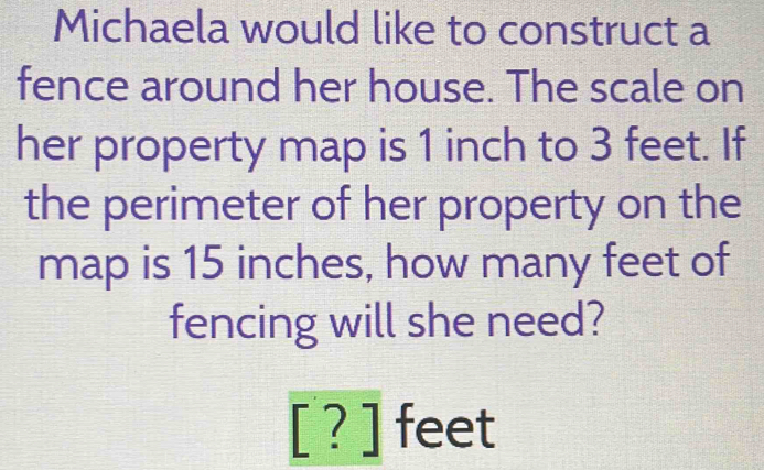 Michaela would like to construct a 
fence around her house. The scale on 
her property map is 1 inch to 3 feet. If 
the perimeter of her property on the 
map is 15 inches, how many feet of 
fencing will she need?
[?]feet