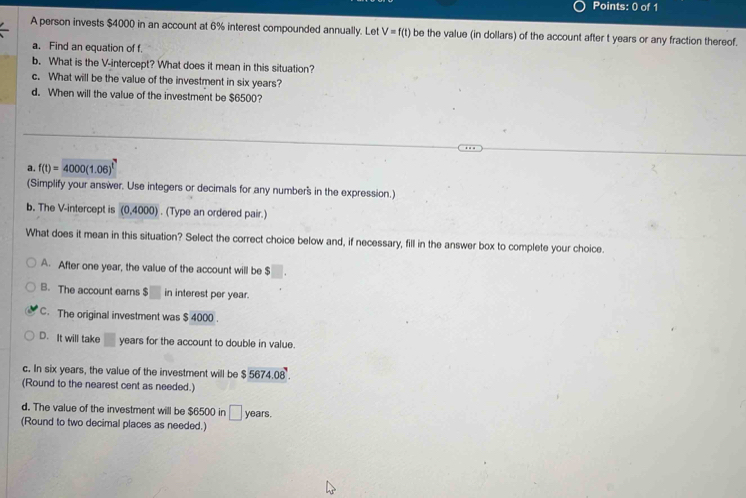 A person invests $4000 in an account at 6% interest compounded annually. Let V=f(t) be the value (in dollars) of the account after t years or any fraction thereof.
a. Find an equation of f.
b. What is the V -intercept? What does it mean in this situation?
c. What will be the value of the investment in six years?
d. When will the value of the investment be $6500?
a. f(t)=4000(1.06)^t
(Simplify your answer. Use integers or decimals for any number's in the expression.)
b. The V -intercept is (0,4000). (Type an ordered pair.)
What does it mean in this situation? Select the correct choice below and, if necessary, fill in the answer box to complete your choice.
A. After one year, the value of the account will be $
B. The account ears $. in interest per year.
C. The original investment was $ 4000.
D. It will take years for the account to double in value.
c. In six years, the value of the investment will be $ 5674.08
(Round to the nearest cent as needed.)
d. The value of the investment will be $6500 in □ years.
(Round to two decimal places as needed.)