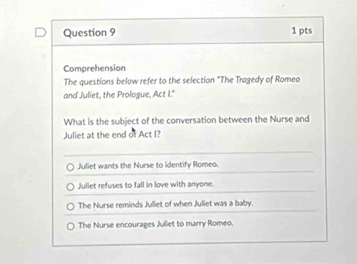 Comprehension
The questions below refer to the selection "The Tragedy of Romeo
and Juliet, the Prologue, Act I."
What is the subject of the conversation between the Nurse and
Juliet at the end of Act I?
Juliet wants the Nurse to identify Romeo.
Juliet refuses to fall in love with anyone.
The Nurse reminds Juliet of when Juliet was a baby.
The Nurse encourages Juliet to marry Romeo.