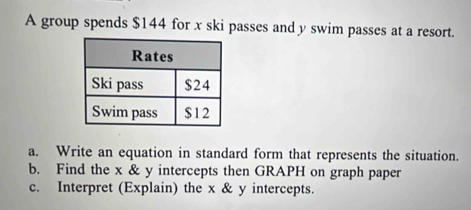 A group spends $144 for x ski passes and y swim passes at a resort. 
a. Write an equation in standard form that represents the situation. 
b. Find the x & y intercepts then GRAPH on graph paper 
c. Interpret (Explain) the x & y intercepts.