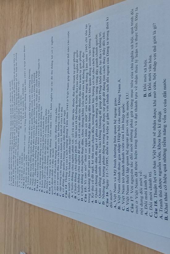 C. hợp tác, phái triển có hiệu qua trong các lình vực kinh tế, văn hoa; an ninh
If, hợn tái  nhậ tên có hiệu quả trong ch tnh v kinh tố, chính trì an mnh
Cầu T 0. Tây chon đân ăn đưng nhất rư N gên 11 điện vào chỗ trong đề hoàn thiên đoan vi tiệu và
ục tiểu ra đời của tổ chức ASEAN '' phaitếg TN V th thống qua những đỗ tực hợp tàc chưng
C a kính tề b chính t S   a kinh ể b xã hội Kia các nước thành viên, trên tinh tần duy tr hoa hình và ôn định kh vưc
B  a kình tế b văn hóa D. a an mnh, b. chinh tr
đinh        K  Cầu TI''Thời cơ ''ngân năm có một'' của Tổng khm nghĩa thắng Tâm năm 1945 ở Việt Nam được
A. Chiến tranh thể giới thư hai bung nô đến khi quân Đông minh vào Đông Dương
I. Nhật đầu hàng Đông minh đến trước khi quân Động minh vào Đông Dương
C. Nhật đào chính lật đó Pháp đến trước khi quân Động minh vào Đông Dương
D. Nhật - Pháp cùng thống trị Dông Dương đến trước ngày Nhật đào chính Phập
Cần 12 Một trong những đặc điểm của Cách mạng tháng Tâm năm 1945 ở Việt Nam là
A. 7 ực lượng vũ trang động vai trò quyết định tháng lợi
# Khới nghĩa đồng thời ở nông thôn và thành thị
C. Bụng nó ở các thành thị rồi tiền về vùng nông thôn
D. Diễn ra nhanh chóng, ít đồ màu và giành thắng lới
Cần 13. Trong Cách mạng tháng Tâm năm 1945, khởi nghĩa tại các đô thị thắng lợi có ý nghĩa
quyết định nhất vì đây là nơi
A. có căn cử địa cách mạng được xây dựng vững chặc
B. đặt cơ quan đầu não chi huy của lực lượng cách mạng
C. tập trung các trung tâm chính trị. kinh tế của kê thủ
D. có đông đảo quân chúng nông dân được giác ngộ
Cầu 14: Thăng lợi của Cách mạng tháng Tâm năm 1945 ở Việt Nam góp phần như thể nào vào cuộc
đầu tranh vì hòa bình của nhân loại?
A. Chiến thắng chủ nghĩa phát xit, cô vũ các dân tộc thuộc địa đầu tranh tự giải phóng
B. Chiến thắng chủ nghĩa phát xít, làm tan rã hệ thông thuộc địa của chủ nghĩa đế quốc
C. Chiến thắng chủ nghĩa để quốc, cổ vũ các dân tộc thuộc địa đầu tranh tự giải phóng
D. Chiến thắng chủ nghĩa thực dân, chọc thủng khâu yêu nhất của hệ thống thuộc địa
Câu 15: Vì sao nói' thời cơ ngân năm có một'' của Cách mạng tháng Tâm năm 1945 chỉ tồn tại
trong khoảng thời gian từ sau khi Nhật đầu hàng đến trước khi quân đồng minh vào Đông Dương?
A. Kẻ thủ cũ đã ngã, kẻ thủ mới chưa đến, tương quan lực lượng có lợi cho cách mạng
B. Quân chúng nhân dân đã ngã về phía cách mạng và sẵn sàng vùng dậy giành chính quyền
C. Quân đồng minh chuẩn bị vào Dông Dương để giúp đỡ Pháp khôi phục lại địa vị thông trị
D. Những lực lượng phân động trong nước được sự giúp đỡ đang tim cách thay thảy đôi chủ.
Câu 16. Ngày 11-7-1995, diễn ra sự kiện gì gắn với chính sách đối ngoại của Đảng ta trong thời ki
đổi mới?
A. Việt Nam và Mỹ bình thường hóa quan hệ ngoại giao.
B. Việt Nam chính thức gia nhập Hiệp hội các nước Đông Nam Á.
C. Việt Nam trở thành thành viên của Liên hiệp quốc.
D. Việt Nam thiết lập quan hệ ngoại giao với các nước EU.
Câu 17. Với nguyên tắc đổi mới nhưng phải giữ vững mục tiêu của chủ nghĩa xã hội, quá trình đổi
mới ở Việt Nam đã thực hiện từng bước và đạt thành tựu về nhận thức lý luận và thực tiễn. Đây là
nội dung đổi mới về:
A. Đổi mới kinh tế. B. Đôi mới xã hội
C. Đối mới chính trị. D. Đối mới văn hóa.
Câu 18. Thuận lợi cơ bản Việt Nam sẽ nhận được khi mở cửa, hội nhập với thế giới là gi?
A. Tranh thủ được nguồn vốn, khọa học kĩ thuật
B. Khai thác có hiệu quả những tiềm năng vốn có của đất nước