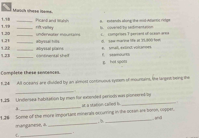 Match these items.
1. 18 _Picard and Walsh a. extends along the mid-Atlantic ridge
1. 19 _rift valley b. covered by sedimentation
1. 20 _underwater mountains c. comprises 7 percent of ocean area
1. 21 _abyssal hills d. saw marine life at 35,800 feet
1. 22 _abyssal plains e. small, extinct volcanoes
1. 23 _continental shelf f. seamounts
g. hot spots
Complete these sentences.
1. 24 All oceans are divided by an almost continuous system of mountains, the largest being the
_.
1. 25 Undersea habitation by men for extended periods was pioneered by
a. _at a station called b.
_.
1.26 Some of the more important minerals occurring in the ocean are boron, copper,
manganese, a. _, b. _, and
_.
C.
