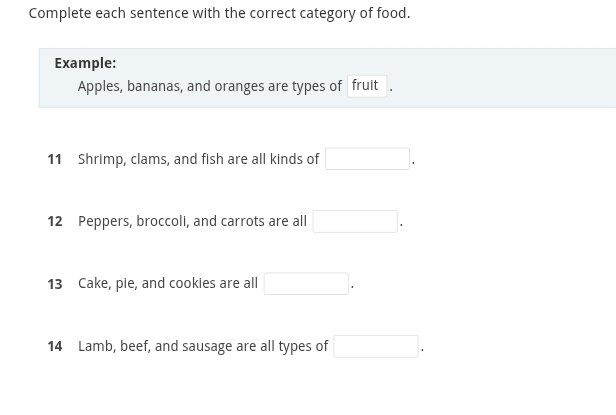 Complete each sentence with the correct category of food. 
Example: 
Apples, bananas, and oranges are types of fruit . 
11 Shrimp, clams, and fish are all kinds of □. 
12 Peppers, broccoli, and carrots are all □. 
13 Cake, pie, and cookies are all □. 
14 Lamb, beef, and sausage are all types of □.