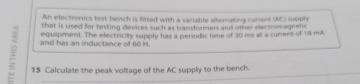 An electronics test bench is fitted with a variable alternating current (AC) supply 
i 
that is used for testing devices such as transformers and other electromagnetic 
equipment. The electricity supply has a periodic time of 30 ms at a current of 18 mA
and has an inductance of 60 H. 
15 Calculate the peak voltage of the AC supply to the bench.