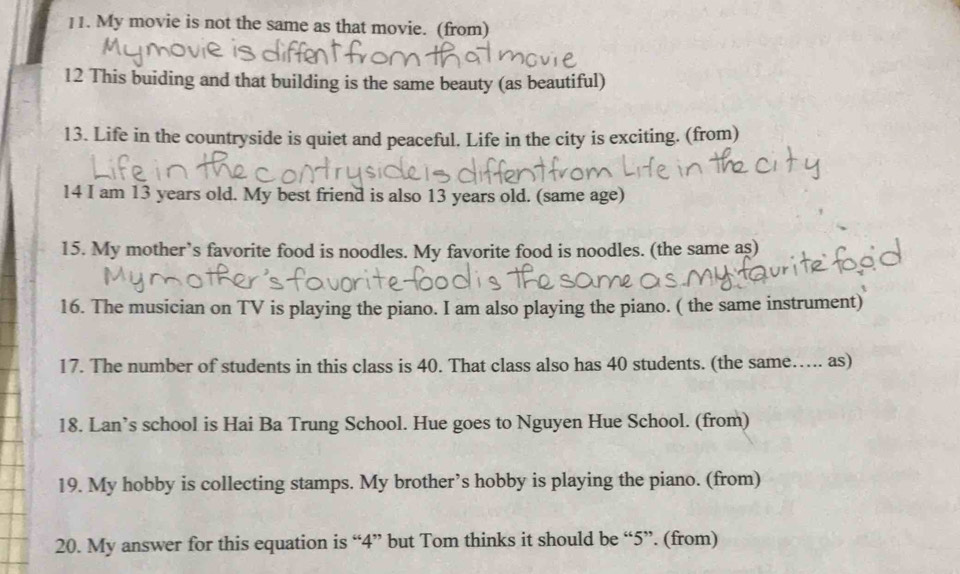 My movie is not the same as that movie. (from) 
12 This buiding and that building is the same beauty (as beautiful) 
13. Life in the countryside is quiet and peaceful. Life in the city is exciting. (from) 
14 I am 13 years old. My best friend is also 13 years old. (same age) 
15. My mother’s favorite food is noodles. My favorite food is noodles. (the same as) 
16. The musician on TV is playing the piano. I am also playing the piano. ( the same instrument) 
17. The number of students in this class is 40. That class also has 40 students. (the same….. as) 
18. Lan’s school is Hai Ba Trung School. Hue goes to Nguyen Hue School. (from) 
19. My hobby is collecting stamps. My brother’s hobby is playing the piano. (from) 
20. My answer for this equation is “ 4 ” but Tom thinks it should be “ 5 ”. (from)