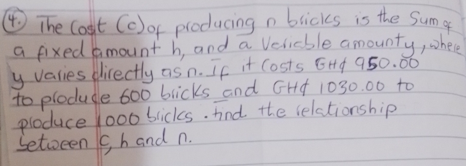 ④ The Cost (c) of producing n blicks is the Sum g 
a fixed mount h, and a Velicble amounty, whee 
y varies directly as n. If it Costs EHf 950. 00
to plodule 600 blicks and GHA 1030. 00 to 
ploduce Yoo bicks. fnd the relationship 
betoeen c h and n.