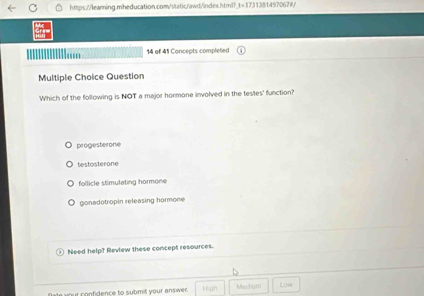 https://learning.mheducation.com/static/awd/index.html? t=1731381497067t/
Mc
Graw
H
14 of 41 Concepts completed
Multiple Choice Question
Which of the following is NOT a major hormone involved in the testes' function?
progesterone
testosterone
follicle stimulating hormone
gonadotropin releasing hormone
Need help? Review these concept resources.
Bate your confidence to submit your answer. High Medium Low