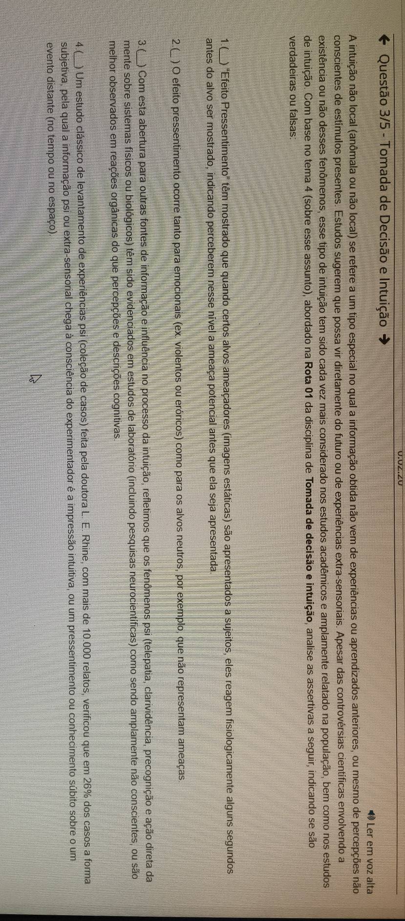 0.0Z.ZU
Questão 3/5 - Tomada de Decisão e Intuição
Ler em voz alta
A intuição não local (anômala ou não local) se refere a um tipo especial no qual a informação obtida não vem de experiências ou aprendizados anteriores, ou mesmo de percepções não
conscientes de estímulos presentes. Estudos sugerem que possa vir diretamente do futuro ou de experiências extra-sensoriais. Apesar das controvérsias científicas envolvendo a
existência ou não desses fenômenos, esse tipo de intuição tem sido cada vez mais considerado nos estudos acadêmicos e amplamente relatado na população, bem como nos estudos
de intuição. Com base no tema 4 (sobre esse assunto), abordado na Rota 01 da disciplina de Tomada de decisão e intuição, analise as assertivas a seguir, indicando se são
verdadeiras ou falsas:
1.( ) "Efeito Pressentimento" tém mostrado que quando certos alvos ameaçadores (imagens estáticas) são apresentados a sujeitos, eles reagem fisiologicamente alguns segundos
antes do alvo ser mostrado, indicando perceberem nesse nível a ameaça potencial antes que ela seja apresentada.
2.( ) O efeito pressentimento ocorre tanto para emocionais (ex. violentos ou eróricos) como para os alvos neutros, por exemplo, que não representam ameaças
3.( ) Com esta abertura para outras fontes de informação e influência no processo da intuição, refletimos que os fenômenos psi (telepatia, clarividência, precognição e ação direta da
mente sobre sistemas físicos ou biológicos) têm sido evidenciados em estudos de laboratório (incluindo pesquisas neurocientíficas) como sendo amplamente não conscientes, ou são
Amelhor observados em reações orgânicas do que percepções e descrições cognitivas.
4.(_) Um estudo clássico de levantamento de experiências psi (coleção de casos) feita pela doutora L. E. Rhine, com mais de 10.000 relatos, verificou que em 26% dos casos a forma
subjetiva, pela qual a informação psi ou extra-sensorial chega à consciência do experimentador é a impressão intuitiva, ou um pressentimento ou conhecimento súbito sobre o um
evento distante (no tempo ou no espaço)