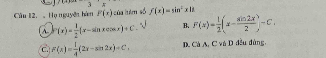 )(x)
x
Câu 12.. Họ nguyên hàm F(x) của hàm số f(x)=sin^2xla
A. F(x)= 1/2 (x-sin xcos x)+C.
B. F(x)= 1/2 (x- sin 2x/2 )+C.
C. F(x)= 1/4 (2x-sin 2x)+C. D. Cả A, C và D đều đúng.