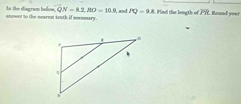 In the diagram below, QN=8.2, RO=10.9 , and PQ=9.8. Find the length of overline PR Round your 
answer to the nearest tenth if necessary.