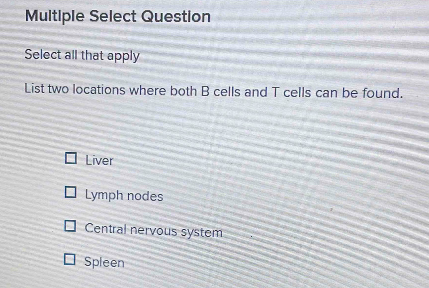 Multiple Select Question
Select all that apply
List two locations where both B cells and T cells can be found.
Liver
Lymph nodes
Central nervous system
Spleen