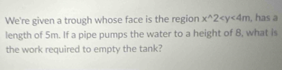 We're given a trough whose face is the region x^(wedge)2 , has a 
length of 5m. If a pipe pumps the water to a height of 8, what is 
the work required to empty the tank?