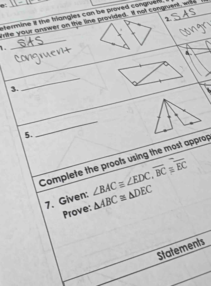 e: 
etermine if the triangles can be proved congruent, 
2. 
Trite your answer on the line provided. If not congruent, wrife 
1. 
_ 
4. 
3. 
_ 
5. 
_ 
Complete the proofs using the most approp 
7. Given: ∠ BAC≌ ∠ EDC, overline BC≌ overline EC
Prove: △ ABC≌ △ DEC
Statements