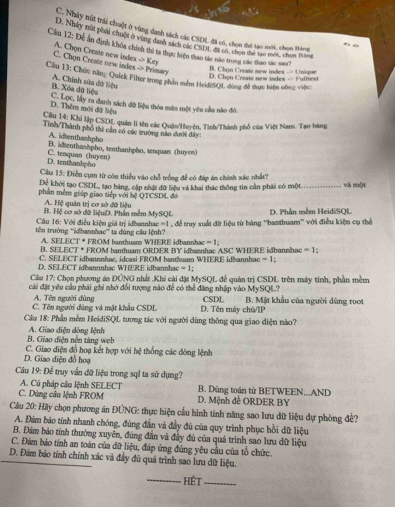 C. Nhảy nút trái chuột ở vùng danh sách các CSDL đã có, chọn thê tạo mới, chọn Bảng
D. Nhảy nút phải chuột ở vùng danh sách các CSDL đã có, chọn thẻ tạo mới, chọn Bằng
Câu 12: Đề ấn định khóa chính thì ta thực hiện thao tác nào trong các thao tác sau''
A. Chọn Create new index -> Key
C. Chọn Create new index -> Primary
B. Chọn Create new index -> Unique
Câu 13: Chức năng Quick Filter trong phần mềm HeidiSQL dùng đề thực hiện công việc:
D. Chọn Create new index -> Fulltext
A. Chinh sửa dữ liệu
B. Xóa dữ liệu
C. Lọc, lấy ra danh sách dữ liệu thỏa mãn một yêu cầu nào đó.
D. Thêm mới dữ liệu
Câu 14: Khi lập CSDL quản lí tên các Quận/Huyện, Tinh/Thành phố của Việt Nam. Tạo bảng
Tình/Thành phố thì cần có các trường nào dưới đây:
A. idtenthanhpho
B. idtenthanhpho, tenthanhpho, tenquan (huyen)
C. tenquan (huyen)
D. tenthanhpho
Câu 15: Điền cụm từ còn thiếu vào chỗ trống để có đáp án chính xác nhất?
Để khởi tạo CSDL, tạo bảng, cập nhật dữ liệu và khai thác thông tin cần phải có một. và một
phần mềm giúp giao tiếp với hệ QTCSDL đó
A. Hệ quản trị cơ sở dữ liệu
B. Hệ cơ sở dữ liệuD. Phần mềm MySQL D. Phần mềm HeidiSQL
Câu 16: Với điều kiện giá trị idbannhac =1 , đề truy xuất dữ liệu từ bảng “banthuam” với điều kiện cụ thể
tên trường “idbannhac” ta dùng câu lệnh?
A. SELECT * FROM banthuam WHERE idbannhac =1.
B. SELECT * FROM banthuam ORDER BY idbannhac ASC WHERE idbannhac =1 '
C. SELECT idbannnhac, idcasi FROM banthuam WHERE idbannhac =1 :
D. SELECT idbannnhac WHERE idbannhac =1!
Câu 17: Chọn phương án ĐÚNG nhất .Khi cài đặt MySQL đề quản trị CSDL trên máy tính, phần mềm
cài đặt yêu cầu phải ghi nhớ đối tượng nào để có thể đăng nhập vào MySQL?
A. Tên người dùng CSDL B. Mật khẩu của người dùng root
C. Tên người dùng và mật khẩu CSDL D. Tên máy chù/IP
Câu 18: Phần mềm HeidiSQL tương tác với người dùng thông qua giao diện nào?
A. Giao diện dòng lệnh
B. Giao diện nền tảng web
C. Giao diện đồ hoạ kết hợp với hệ thống các dòng lệnh
D. Giao diện đồ hoạ
Câu 19: Để truy vấn dữ liệu trong sql ta sử dụng?
A. Cú pháp câu lệnh SELECT B. Dùng toán tử BETWEEN...AND
C. Dùng câu lệnh FROM D. Mệnh đề ORDER BY
Câu 20: Hãy chọn phương án ĐÚNG: thực hiện cầu hình tính năng sao lưu dữ liệu dự phòng đề?
A. Đảm bảo tính nhanh chóng, đúng đắn và đầy đủ của quy trình phục hồi dữ liệu
B. Đảm bảo tính thường xuyên, đúng đắn và đầy đủ của quá trình sao lưu dữ liệu
C. Đảm bảo tính an toàn của dữ liệu, đáp ứng đúng yêu cầu của tổ chức.
D. Đảm bảo tính chính xác và đầy đủ quá trình sao lưu dữ liệu.
_HÉt_