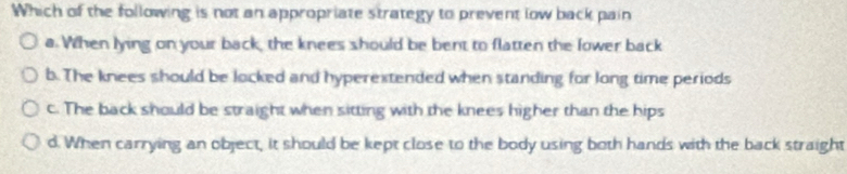 Which of the following is not an appropriate strategy to prevent low back pain
a. When lying on your back, the knees should be bent to flatten the lower back
b. The knees should be locked and hyperextended when standing for long time periods
c. The back should be straight when sitting with the knees higher than the hips
d. When carrying an object, it should be kept close to the body using both hands with the back straight