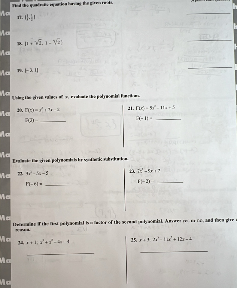 Find the quadratic equation having the given roots. 
i 
Ac 
17. ( 1/5 , 1/2 )
_ 
Ac 
18. (1+sqrt(2),1-sqrt(2))
_ 
a 
19. (-3,1)
_ 
Using the given values of x, evaluate the polynomial functions. 
Mc 20. F(x)=x^2+7x-2
21. F(x)=5x^2-11x+5
F(3)= _ 
_ F(-1)=
Mc 
a 
Evaluate the given polynomials by synthetic substitution. 
Mc 22. 3x^2-5x-5
23. 7x^2-9x+2
F(-6)= _ 
_ F(-2)=
Mc 
Vc 
Determine if the first polynomial is a factor of the second polynomial. Answer yes or no, and then give a 
reason. 
Ma 24. x+1; x^3+x^2-4x-4
25. x+3; 2x^3-11x^2+12x-4
_ 
_ 
Ma 
Ma