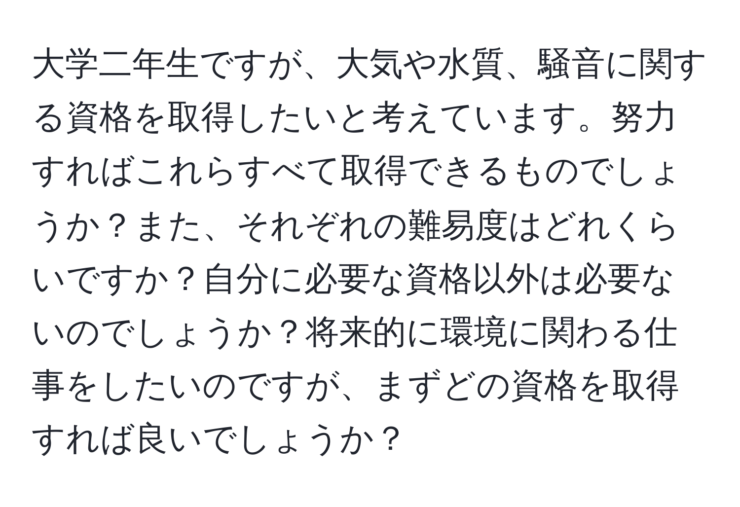 大学二年生ですが、大気や水質、騒音に関する資格を取得したいと考えています。努力すればこれらすべて取得できるものでしょうか？また、それぞれの難易度はどれくらいですか？自分に必要な資格以外は必要ないのでしょうか？将来的に環境に関わる仕事をしたいのですが、まずどの資格を取得すれば良いでしょうか？