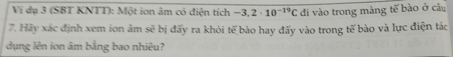 Ví dụ 3 (SBT KNTT): Một ion âm có điện tích -3,2· 10^(-19)C đi vào trong màng tế bào ở câu 
7. Hảy xác định xem ion âm sẽ bị đấy ra khỏi tế bào hay đấy vào trong tế bào và lực điện tác 
dụng lên ion âm bằng bao nhiêu?