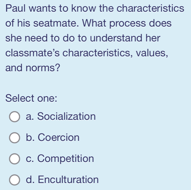 Paul wants to know the characteristics
of his seatmate. What process does
she need to do to understand her
classmate's characteristics, values,
and norms?
Select one:
a. Socialization
b. Coercion
c. Competition
d. Enculturation