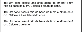 Um cone possui uma área lateral de 50cm^2 e um 
raio da base de 5 cm. Calcule a altura do cone 
19) Um cone possui raio da base de 6 cm e altura de 8
cm. Calcule a área lateral do cone. 
20) Um cone possui raio da base de 6 cm e altura de 8
cm. Calcule o volume.