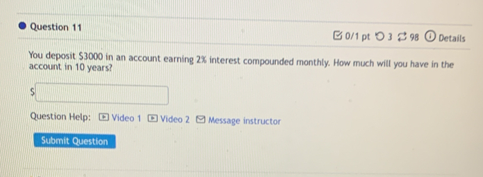 つ3 98 Details 
You deposit $3000 in an account earning 2% interest compounded monthly. How much will you have in the 
account in 10 years? 
S 
Question Help: Video 1 D Video 2 * Message instructor 
Submit Question