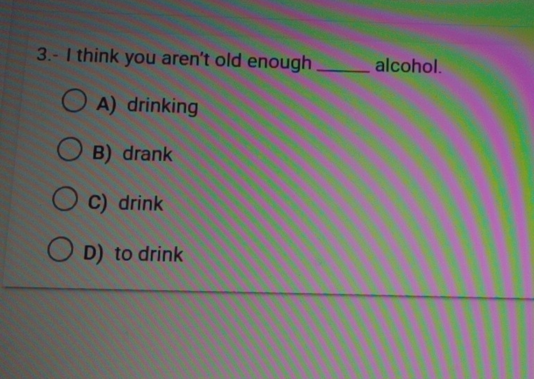 3.- I think you aren't old enough _alcohol.
A) drinking
B) drank
C) drink
D) to drink