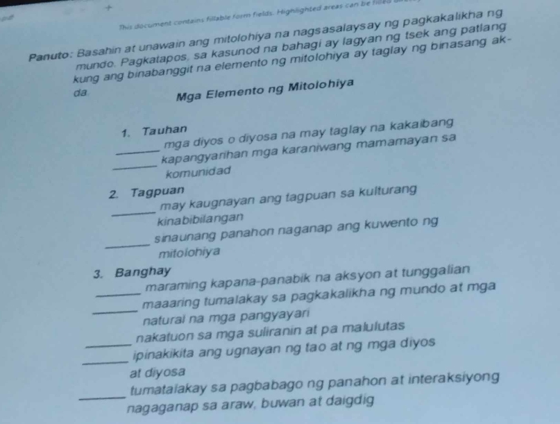 + 
This décument contains fillable form fields. Highlighted areas can be filled o 
pat 
Panuto: Basahin at unawain ang mitolohiya na nagsasalaysay ng pagkakalikha ng 
mundo. Pagkatapos, sa kasunod na bahagi ay lagyan ng tsek ang patlang 
kung ang binabanggit na elemento ng mitolohiya ay taglay ng binasang ak- 
da 
Mga Elemento ng Mitolohiya 
1. Tauhan 
mga diyos o diyosa na may taglay na kakaibang 
_ 
_kapangyarihan mga karaniwang mamamayan sa 
komunidad 
2. Tagpuan 
_ 
may kaugnayan ang tagpuan sa kulturang 
kinabibilangan 
_ 
sinaunang panahon naganap ang kuwento ng 
mitolohiya 
3. Banghay 
maraming kapana-panabik na aksyon at tunggalian 
_ 
_maaaring tumalakay sa pagkakalikha ng mundo at mga 
naturai na mga pangyayari 
nakatuon sa mga suliranin at pa malulutas 
_ipinakikita ang ugnayan ng tao at ng mga diyos 
at diyosa 
_ 
tumataiakay sa pagbabago ng panahon at interaksiyong 
nagaganap sa araw, buwan at daigdig